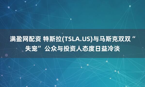 满盈网配资 特斯拉(TSLA.US)与马斯克双双“失宠” 公众与投资人态度日益冷淡