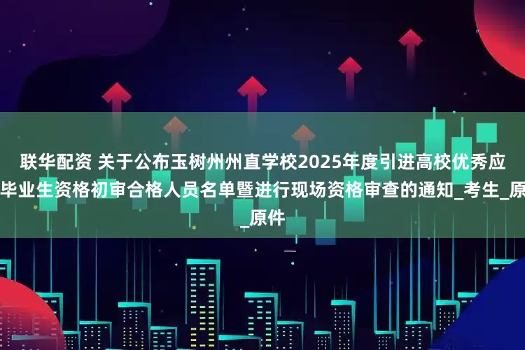联华配资 关于公布玉树州州直学校2025年度引进高校优秀应届毕业生资格初审合格人员名单暨进行现场资格审查的通知_考生_原件