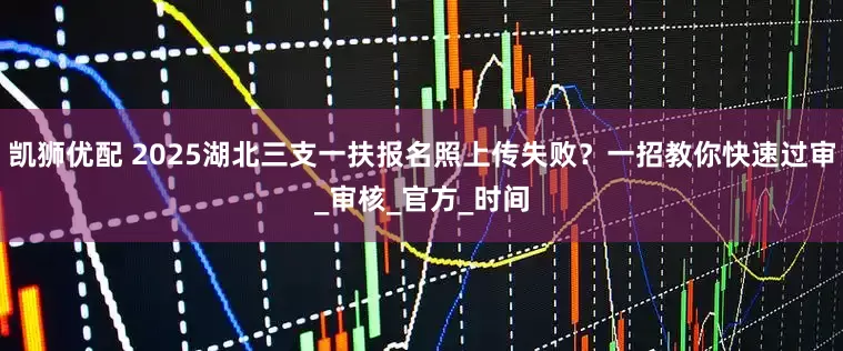 凯狮优配 2025湖北三支一扶报名照上传失败？一招教你快速过审_审核_官方_时间