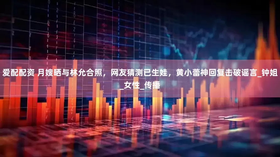 爱配配资 月嫂晒与林允合照，网友猜测已生娃，黄小蕾神回复击破谣言_钟姐_女性_传播