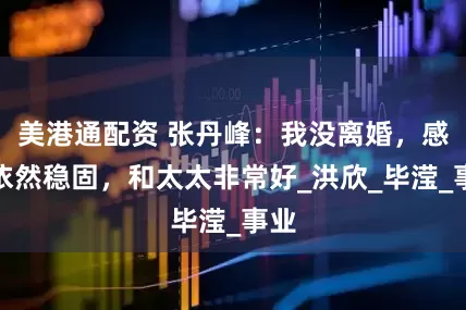 美港通配资 张丹峰：我没离婚，感情依然稳固，和太太非常好_洪欣_毕滢_事业