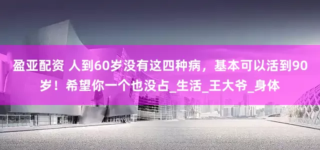 盈亚配资 人到60岁没有这四种病，基本可以活到90岁！希望你一个也没占_生活_王大爷_身体