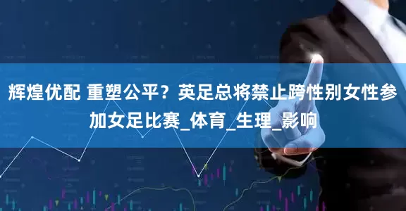 辉煌优配 重塑公平？英足总将禁止跨性别女性参加女足比赛_体育_生理_影响