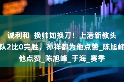 诚利和  换帅如换刀！上港新教头本轮联赛带队2比0完胜，孙祥都为他点赞_陈旭峰_于海_赛季