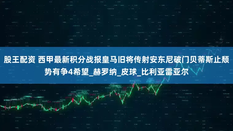 股王配资 西甲最新积分战报皇马旧将传射安东尼破门贝蒂斯止颓势有争4希望_赫罗纳_皮球_比利亚雷亚尔