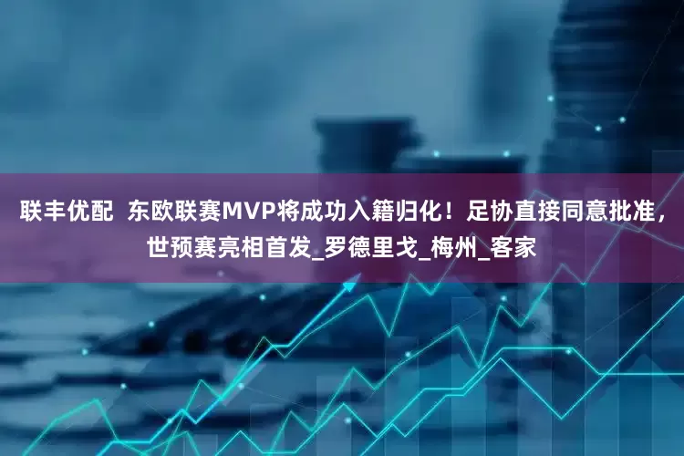 联丰优配  东欧联赛MVP将成功入籍归化！足协直接同意批准，世预赛亮相首发_罗德里戈_梅州_客家