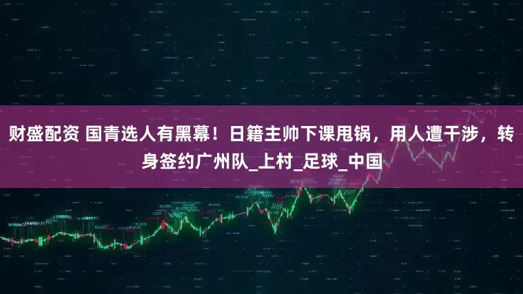 财盛配资 国青选人有黑幕！日籍主帅下课甩锅，用人遭干涉，转身签约广州队_上村_足球_中国