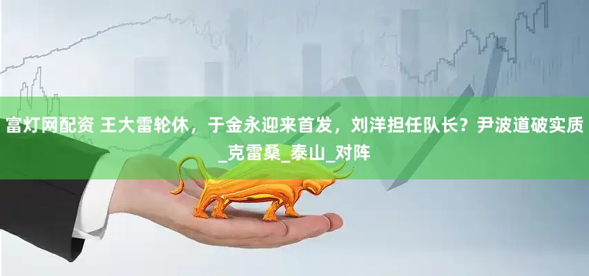 富灯网配资 王大雷轮休，于金永迎来首发，刘洋担任队长？尹波道破实质_克雷桑_泰山_对阵