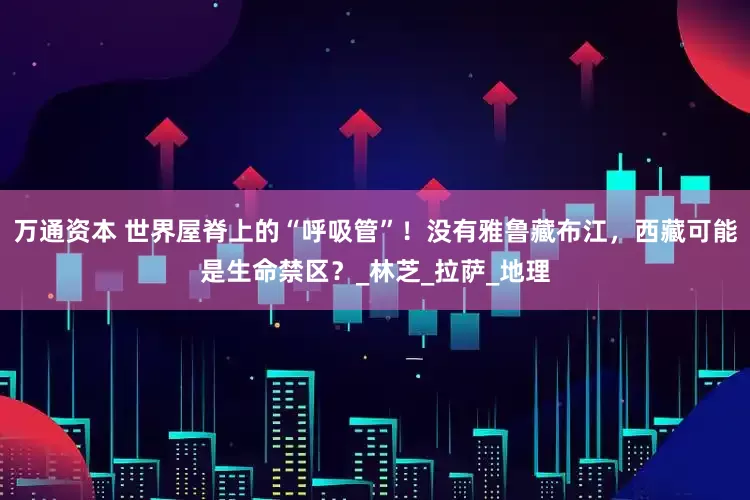 万通资本 世界屋脊上的“呼吸管”！没有雅鲁藏布江，西藏可能是生命禁区？_林芝_拉萨_地理