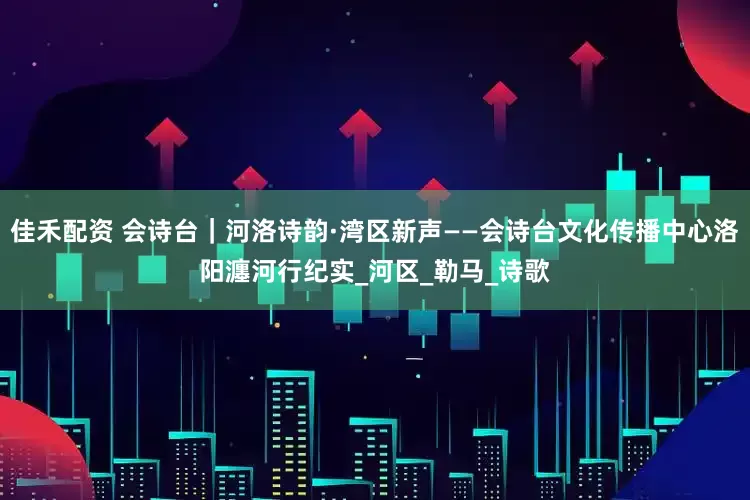 佳禾配资 会诗台｜河洛诗韵·湾区新声——会诗台文化传播中心洛阳瀍河行纪实_河区_勒马_诗歌