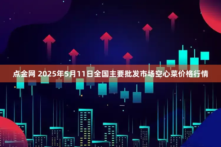点金网 2025年5月11日全国主要批发市场空心菜价格行情