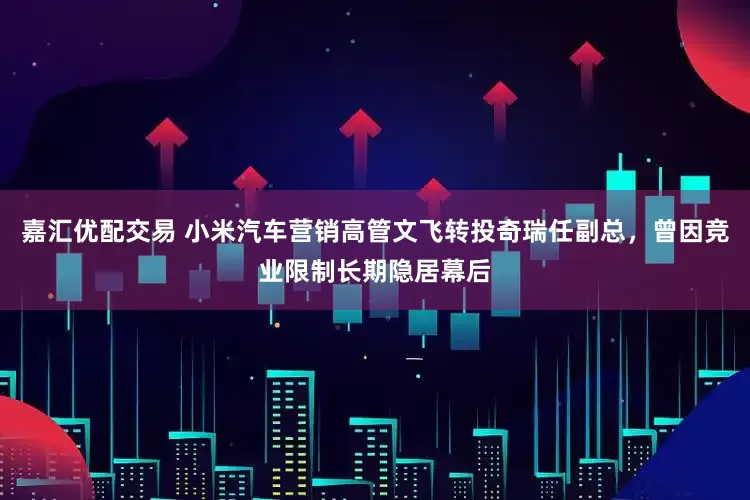 嘉汇优配交易 小米汽车营销高管文飞转投奇瑞任副总，曾因竞业限制长期隐居幕后