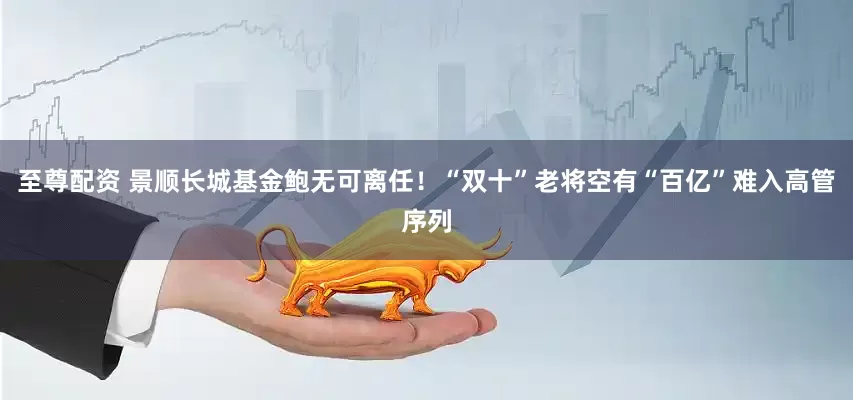 至尊配资 景顺长城基金鲍无可离任！“双十”老将空有“百亿”难入高管序列