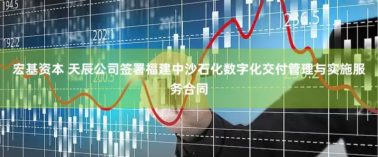 宏基资本 天辰公司签署福建中沙石化数字化交付管理与实施服务合同