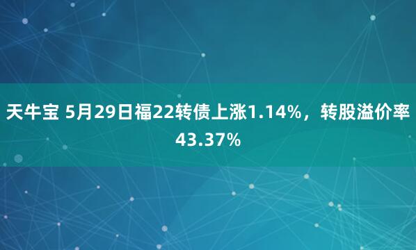 天牛宝 5月29日福22转债上涨1.14%，转股溢价率43.37%