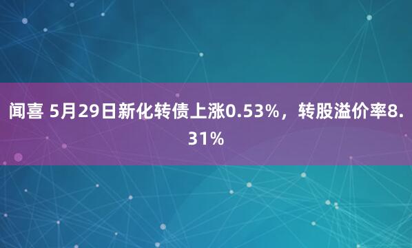 闻喜 5月29日新化转债上涨0.53%，转股溢价率8.31%