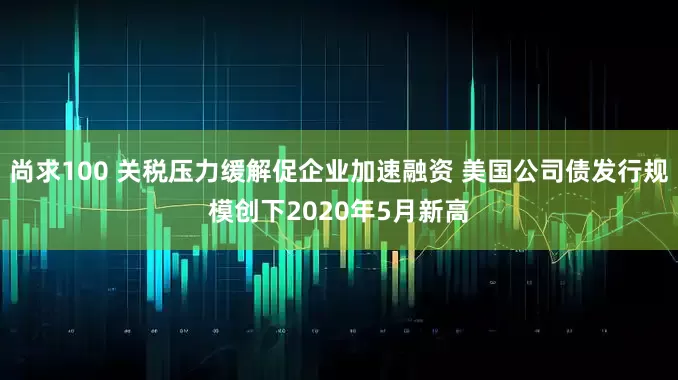 尚求100 关税压力缓解促企业加速融资 美国公司债发行规模创下2020年5月新高