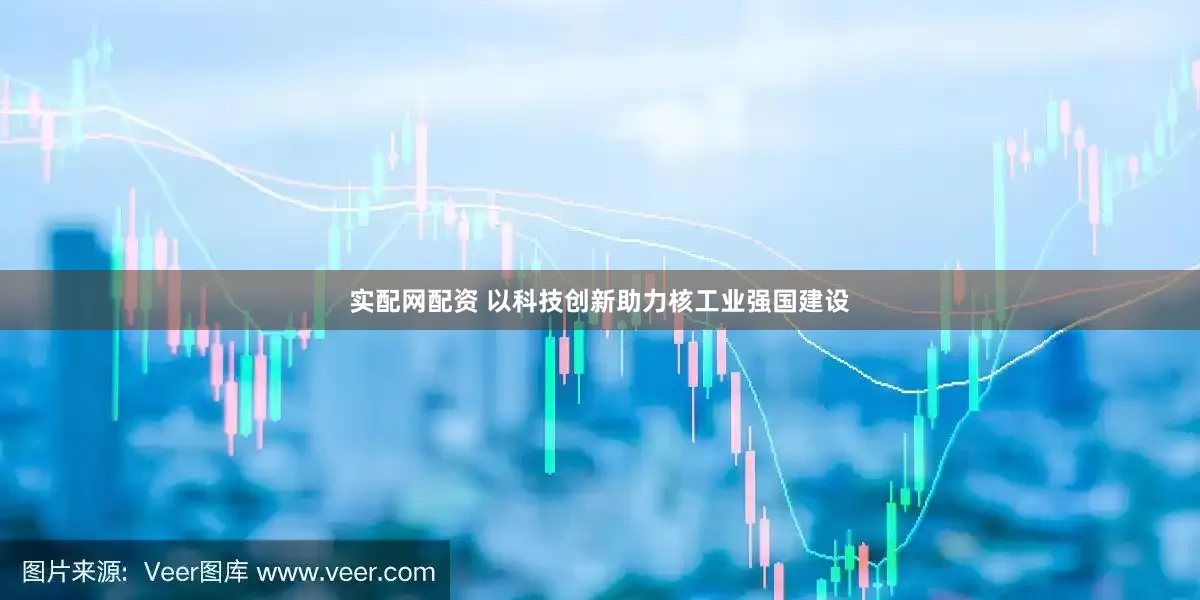 实配网配资 以科技创新助力核工业强国建设