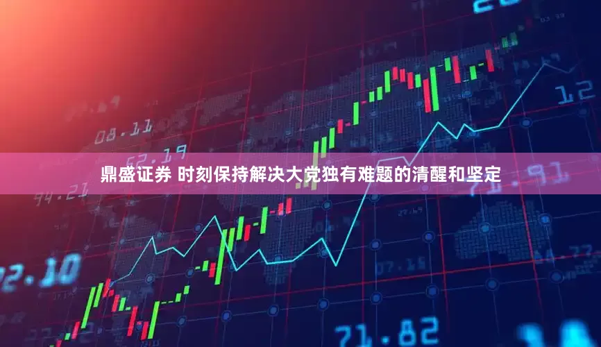 鼎盛证券 时刻保持解决大党独有难题的清醒和坚定
