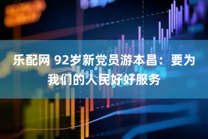 乐配网 92岁新党员游本昌：要为我们的人民好好服务