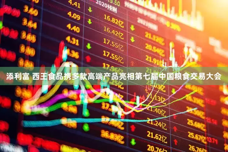 添利富 西王食品携多款高端产品亮相第七届中国粮食交易大会
