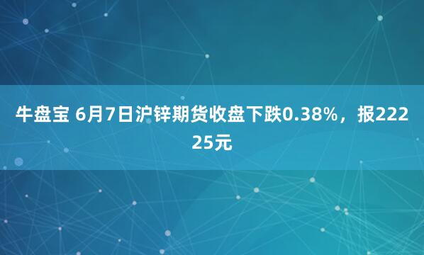 牛盘宝 6月7日沪锌期货收盘下跌0.38%，报22225元
