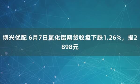 博兴优配 6月7日氧化铝期货收盘下跌1.26%，报2898元