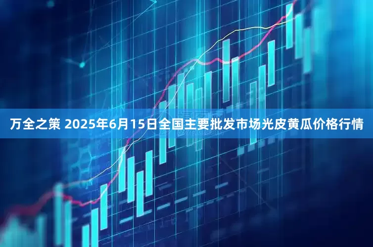 万全之策 2025年6月15日全国主要批发市场光皮黄瓜价格行情