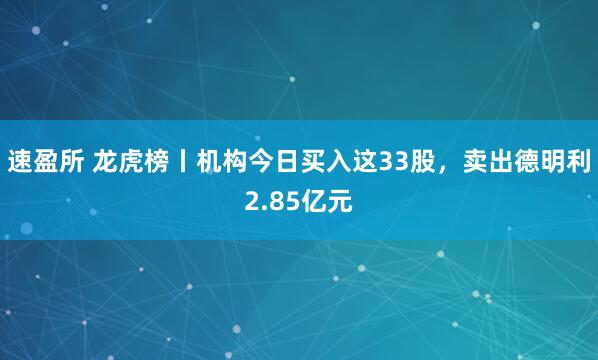 速盈所 龙虎榜丨机构今日买入这33股，卖出德明利2.85亿元